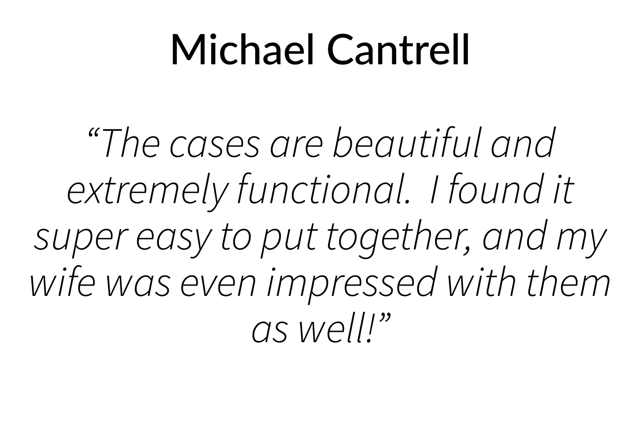 The cases are beautiful and extremely functional.  I found it super easy to put together, and my wife was even impressed with them as well!